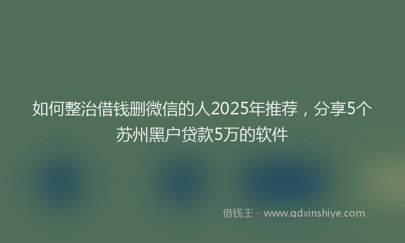 如何整治借钱删微信的人2025年推荐，分享5个苏州黑户贷款5万的软件