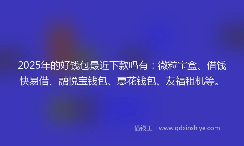 2025年的好钱包最近下款吗有：微粒宝盒、借钱快易借、融悦宝钱包、惠花钱包、友福租机等。