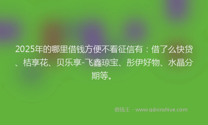 2025年的哪里借钱方便不看征信有：借了么快贷、桔享花、贝乐享-飞鑫琼宝、彤伊好物、水晶分期等。