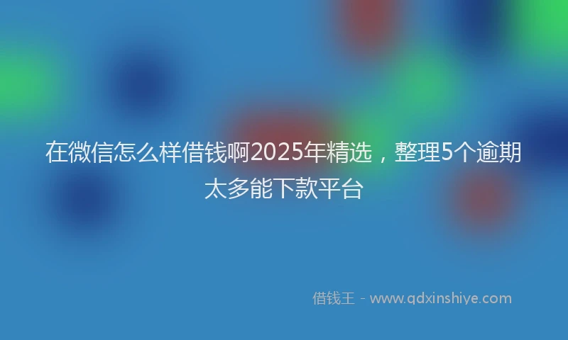 在微信怎么样借钱啊2025年精选，整理5个逾期太多能下款平台