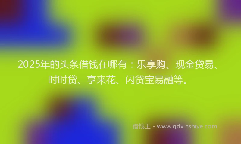 2025年的头条借钱在哪有：乐享购、现金贷易、时时贷、享来花、闪贷宝易融等。