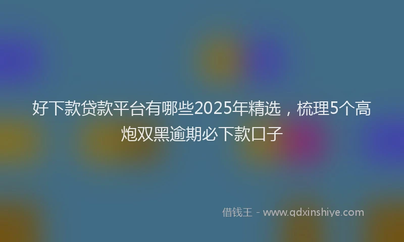 好下款贷款平台有哪些2025年精选，梳理5个高炮双黑逾期必下款口子