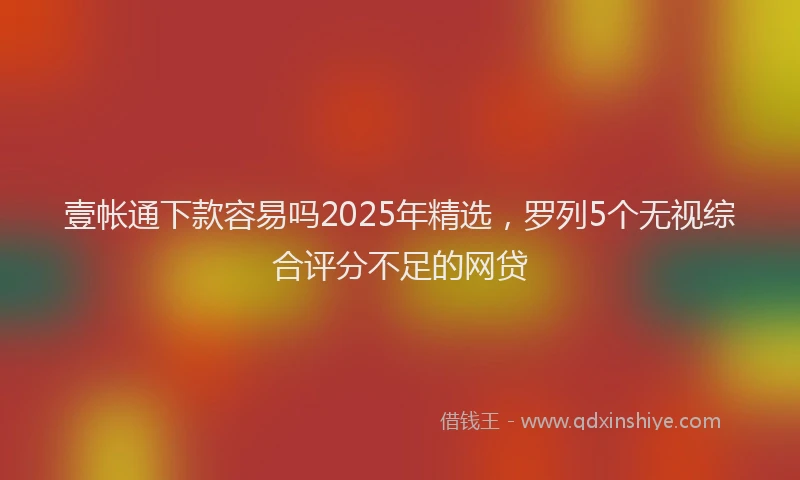 壹帐通下款容易吗2025年精选，罗列5个无视综合评分不足的网贷