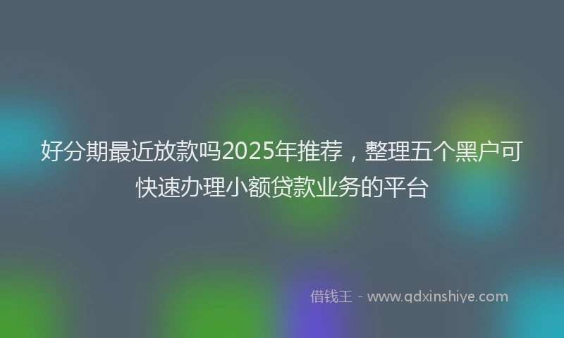 好分期最近放款吗2025年推荐，整理五个黑户可快速办理小额贷款业务的平台