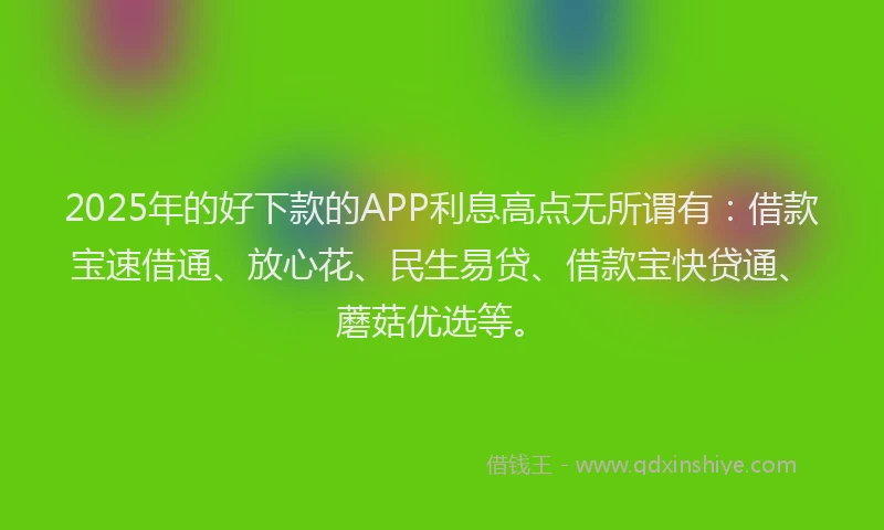 2025年的好下款的APP利息高点无所谓有：借款宝速借通、放心花、民生易贷、借款宝快贷通、蘑菇优选等。