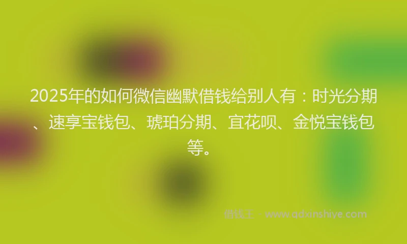 2025年的如何微信幽默借钱给别人有：时光分期、速享宝钱包、琥珀分期、宜花呗、金悦宝钱包等。