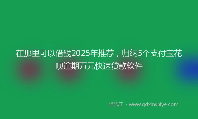 在那里可以借钱2025年推荐，归纳5个支付宝花呗逾期万元快速贷款软件