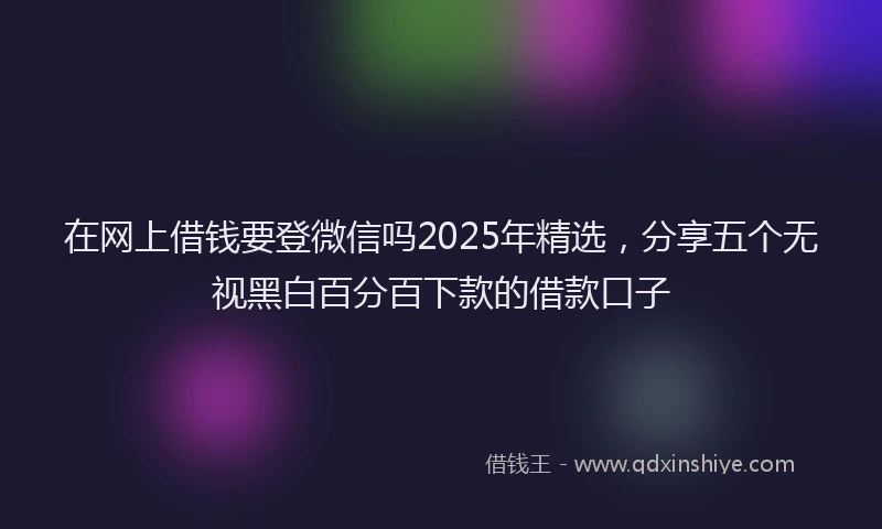 在网上借钱要登微信吗2025年精选，分享五个无视黑白百分百下款的借款口子