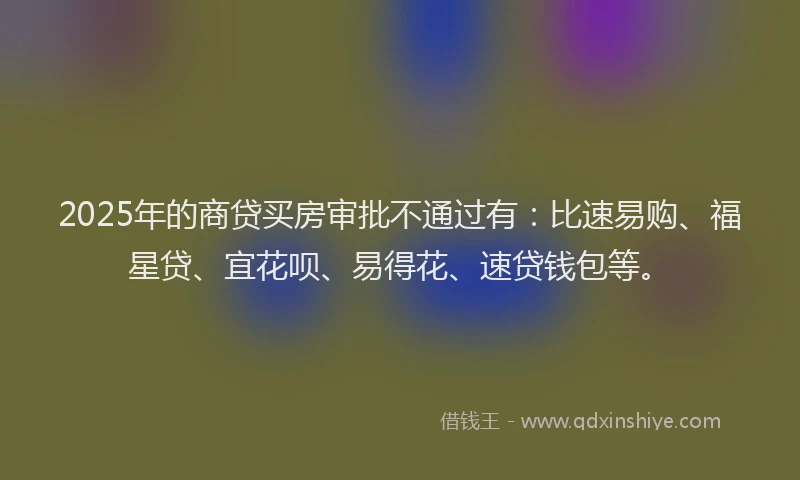 2025年的商贷买房审批不通过有：比速易购、福星贷、宜花呗、易得花、速贷钱包等。