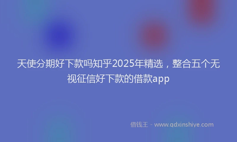 天使分期好下款吗知乎2025年精选，整合五个无视征信好下款的借款app