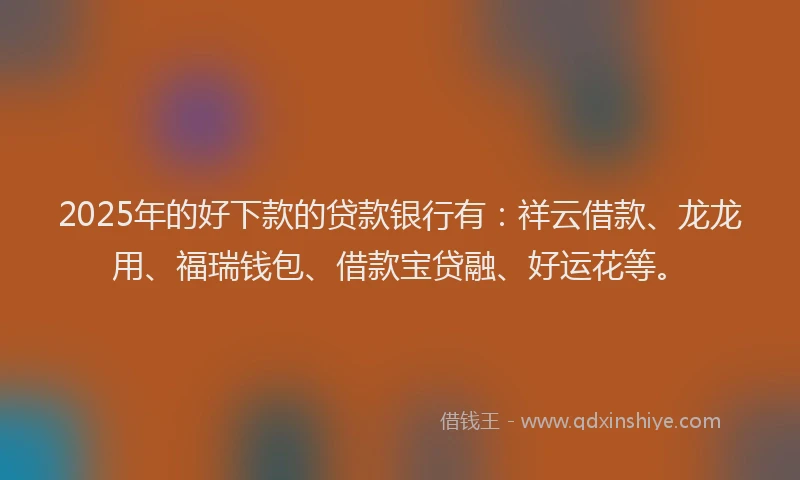 2025年的好下款的贷款银行有：祥云借款、龙龙用、福瑞钱包、借款宝贷融、好运花等。