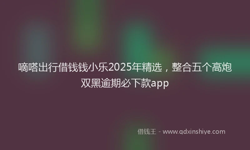 嘀嗒出行借钱钱小乐2025年精选，整合五个高炮双黑逾期必下款app