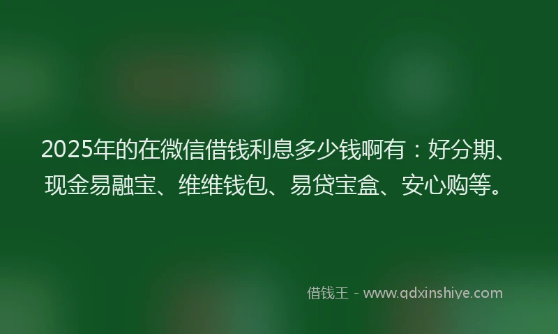2025年的在微信借钱利息多少钱啊有：好分期、现金易融宝、维维钱包、易贷宝盒、安心购等。