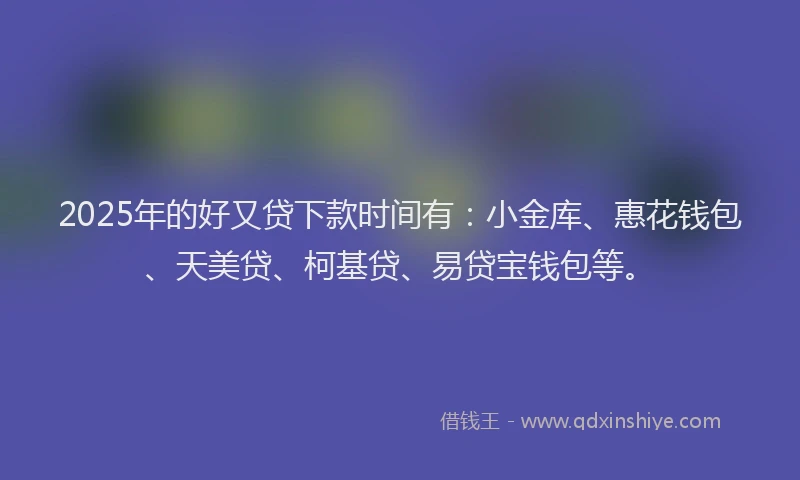 2025年的好又贷下款时间有：小金库、惠花钱包、天美贷、柯基贷、易贷宝钱包等。
