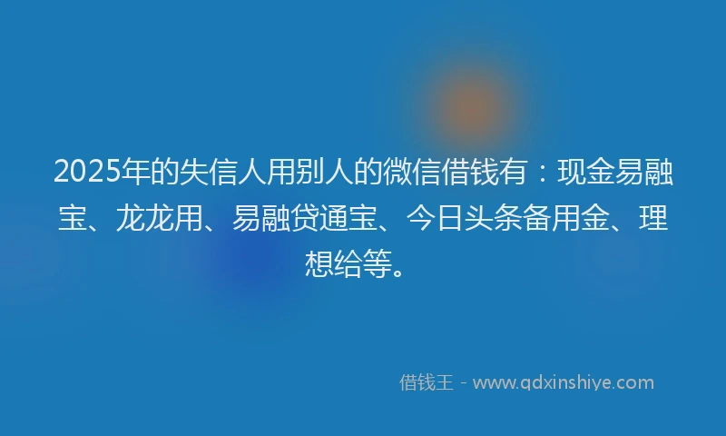 2025年的失信人用别人的微信借钱有：现金易融宝、龙龙用、易融贷通宝、今日头条备用金、理想给等。
