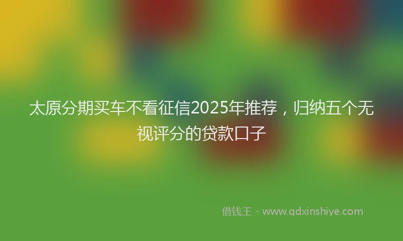 太原分期买车不看征信2025年推荐，归纳五个无视评分的贷款口子