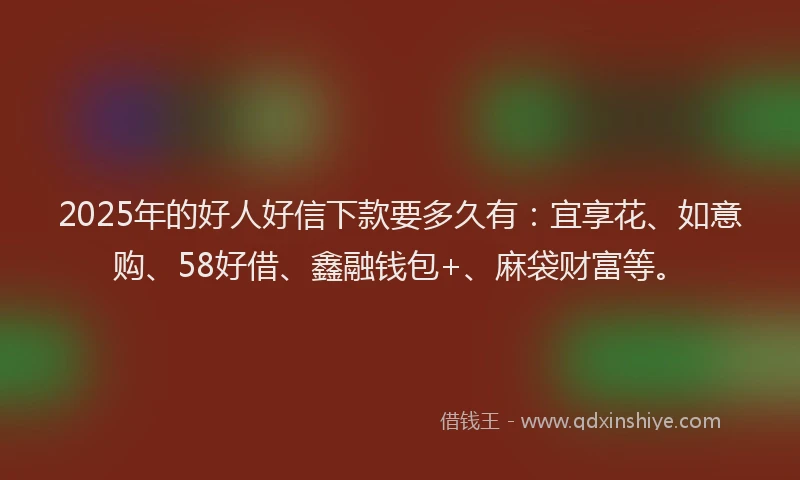 2025年的好人好信下款要多久有：宜享花、如意购、58好借、鑫融钱包+、麻袋财富等。