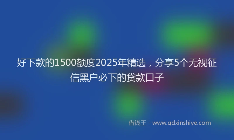 好下款的1500额度2025年精选，分享5个无视征信黑户必下的贷款口子