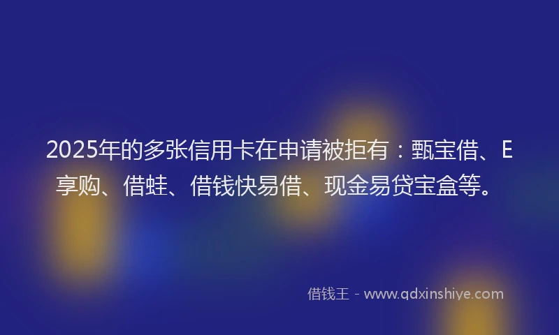 2025年的多张信用卡在申请被拒有：甄宝借、E享购、借蛙、借钱快易借、现金易贷宝盒等。