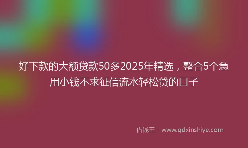 好下款的大额贷款50多2025年精选，整合5个急用小钱不求征信流水轻松贷的口子