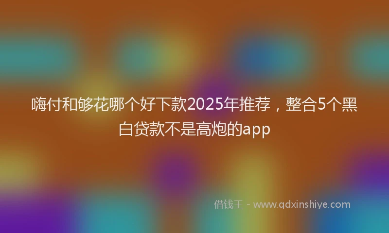 嗨付和够花哪个好下款2025年推荐，整合5个黑白贷款不是高炮的app