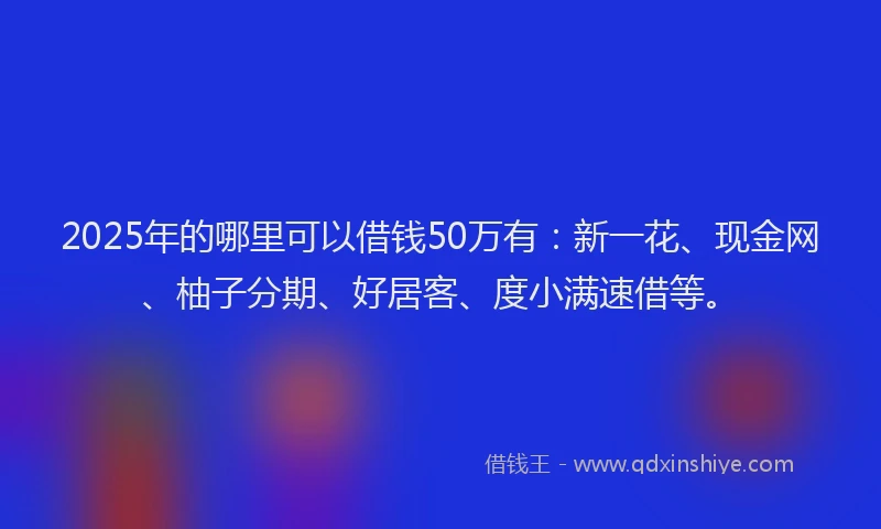 2025年的哪里可以借钱50万有：新一花、现金网、柚子分期、好居客、度小满速借等。