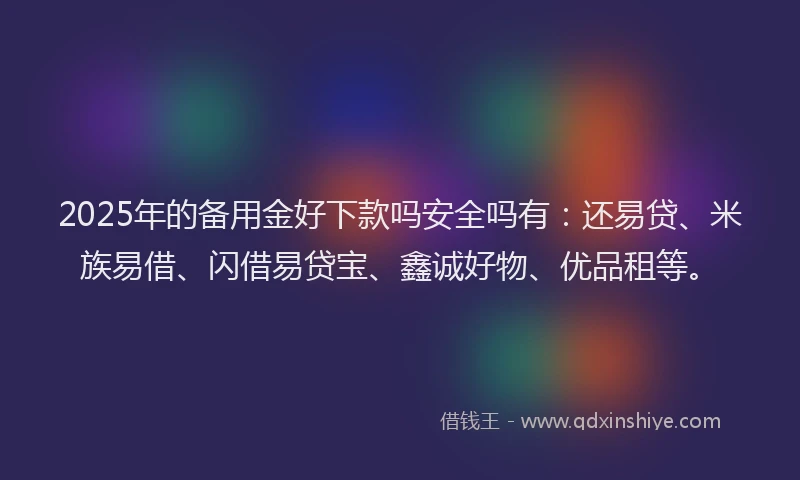 2025年的备用金好下款吗安全吗有：还易贷、米族易借、闪借易贷宝、鑫诚好物、优品租等。