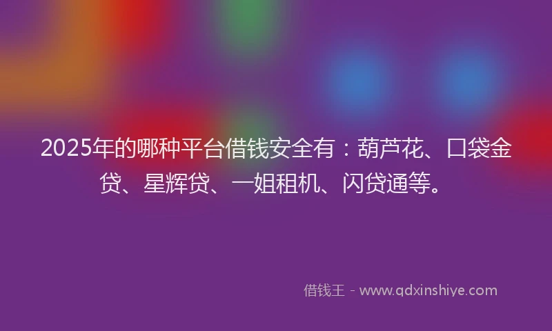 2025年的哪种平台借钱安全有：葫芦花、口袋金贷、星辉贷、一姐租机、闪贷通等。