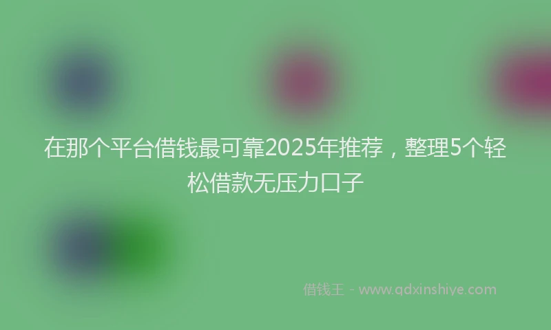 在那个平台借钱最可靠2025年推荐，整理5个轻松借款无压力口子