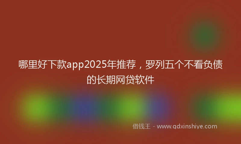 哪里好下款app2025年推荐，罗列五个不看负债的长期网贷软件