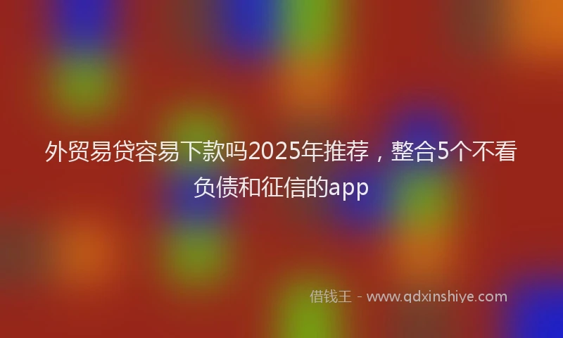 外贸易贷容易下款吗2025年推荐，整合5个不看负债和征信的app