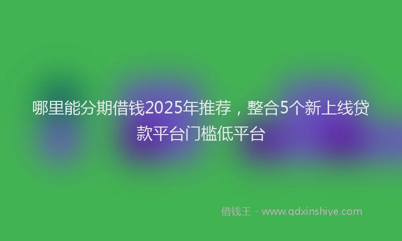 哪里能分期借钱2025年推荐，整合5个新上线贷款平台门槛低平台