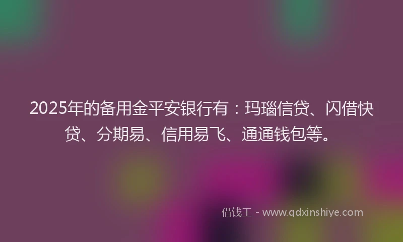 2025年的备用金平安银行有：玛瑙信贷、闪借快贷、分期易、信用易飞、通通钱包等。