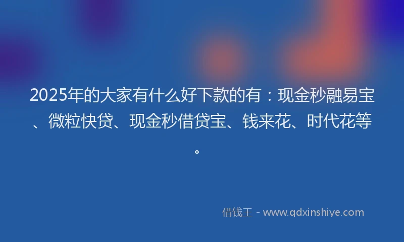 2025年的大家有什么好下款的有：现金秒融易宝、微粒快贷、现金秒借贷宝、钱来花、时代花等。
