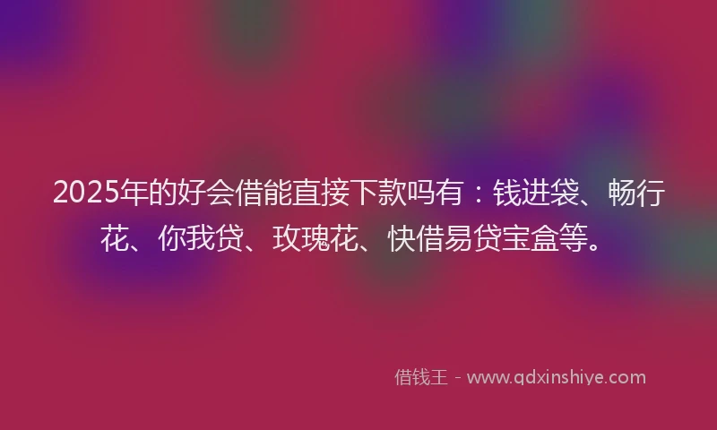 2025年的好会借能直接下款吗有：钱进袋、畅行花、你我贷、玫瑰花、快借易贷宝盒等。