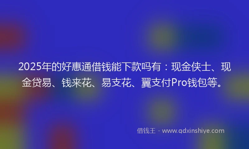 2025年的好惠通借钱能下款吗有：现金侠士、现金贷易、钱来花、易支花、翼支付Pro钱包等。