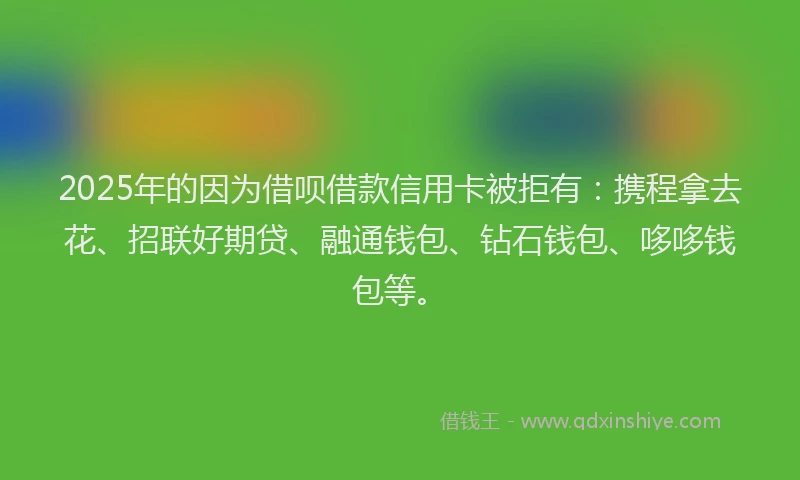 2025年的因为借呗借款信用卡被拒有：携程拿去花、招联好期贷、融通钱包、钻石钱包、哆哆钱包等。