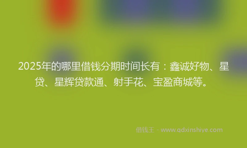 2025年的哪里借钱分期时间长有：鑫诚好物、星贷、星辉贷款通、射手花、宝盈商城等。