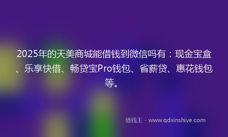2025年的天美商城能借钱到微信吗有：现金宝盒、乐享快借、畅贷宝Pro钱包、省薪贷、惠花钱包等。
