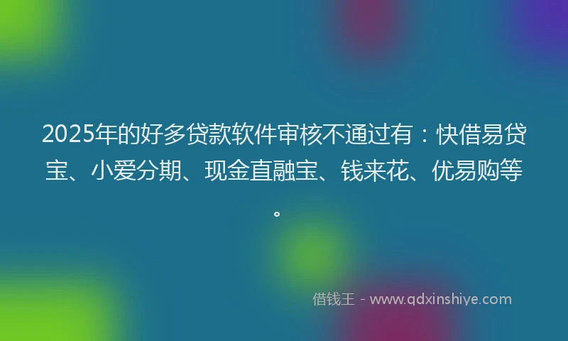 2025年的好多贷款软件审核不通过有：快借易贷宝、小爱分期、现金直融宝、钱来花、优易购等。