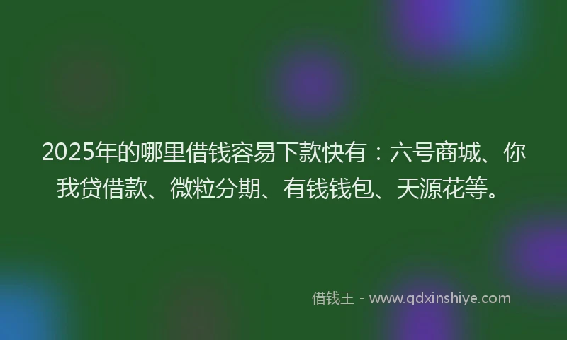 2025年的哪里借钱容易下款快有：六号商城、你我贷借款、微粒分期、有钱钱包、天源花等。