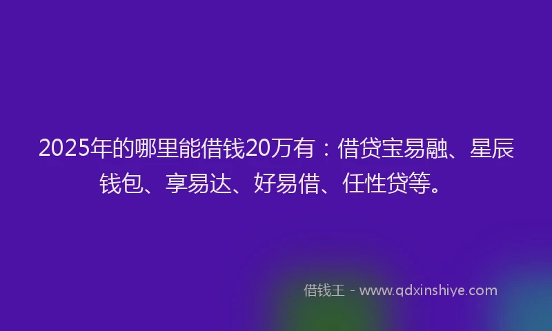 2025年的哪里能借钱20万有：借贷宝易融、星辰钱包、享易达、好易借、任性贷等。