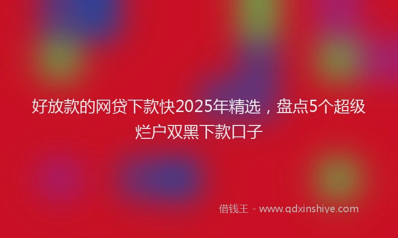 好放款的网贷下款快2025年精选，盘点5个超级烂户双黑下款口子