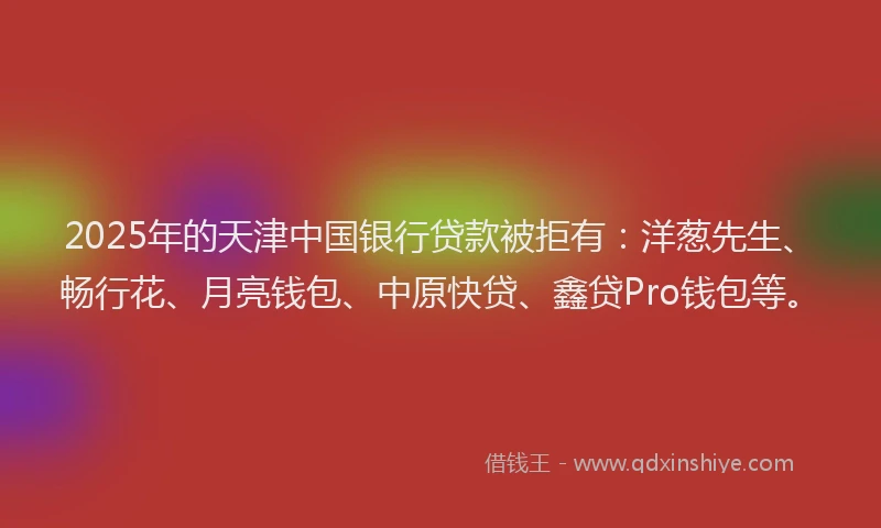 2025年的天津中国银行贷款被拒有：洋葱先生、畅行花、月亮钱包、中原快贷、鑫贷Pro钱包等。