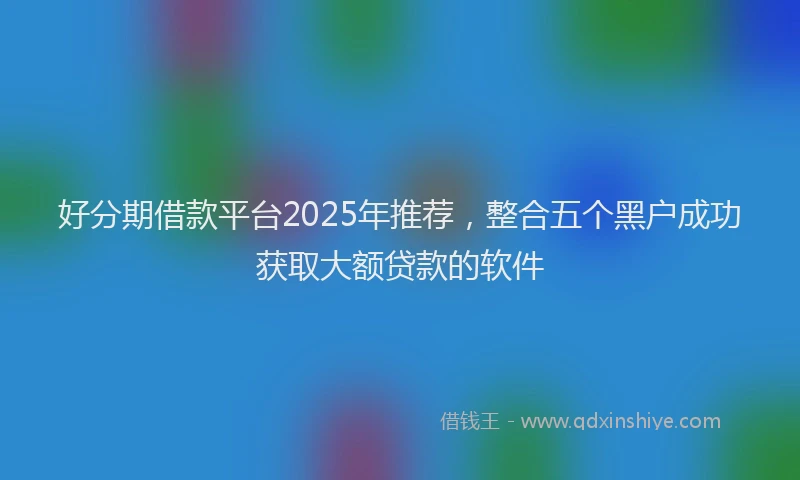 好分期借款平台2025年推荐，整合五个黑户成功获取大额贷款的软件
