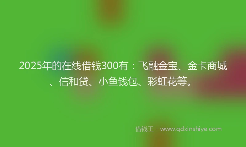 2025年的在线借钱300有：飞融金宝、金卡商城、信和贷、小鱼钱包、彩虹花等。