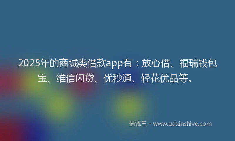 2025年的商城类借款app有：放心借、福瑞钱包宝、维信闪贷、优秒通、轻花优品等。
