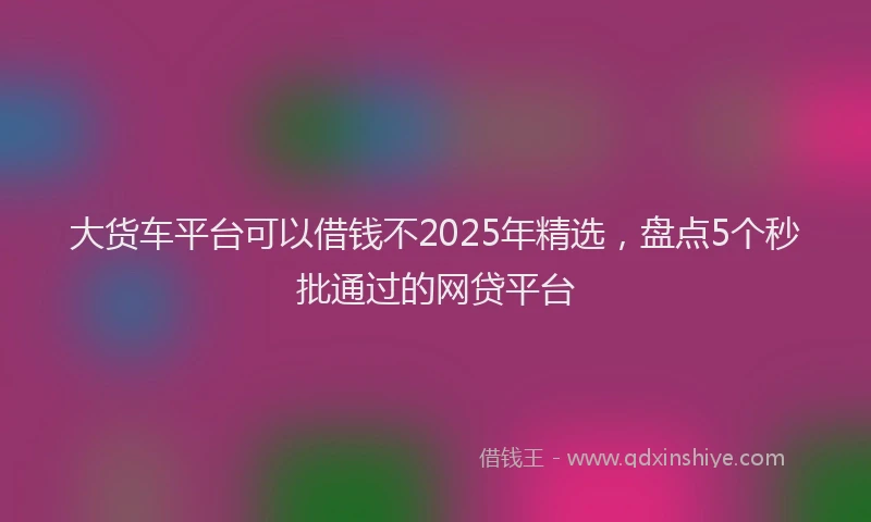 大货车平台可以借钱不2025年精选，盘点5个秒批通过的网贷平台