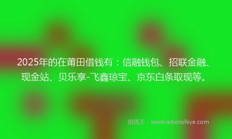 2025年的在莆田借钱有：信融钱包、招联金融、现金站、贝乐享-飞鑫琼宝、京东白条取现等。