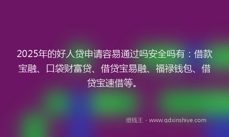 2025年的好人贷申请容易通过吗安全吗有：借款宝融、口袋财富贷、借贷宝易融、福禄钱包、借贷宝速借等。